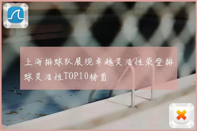 上海排球队展现卓越灵活性荣登排球灵活性TOP10榜首