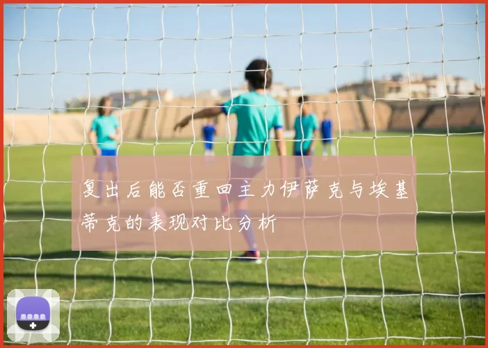 复出后能否重回主力伊萨克与埃基蒂克的表现对比分析
