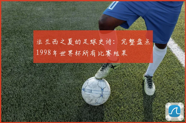 法兰西之夏的足球史诗:完整盘点1998年世界杯所有比赛结果