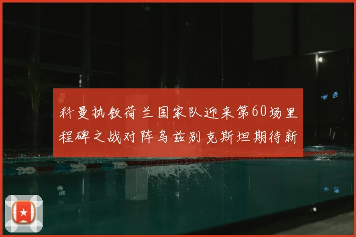 科曼执教荷兰国家队迎来第60场里程碑之战对阵乌兹别克斯坦期待新突破