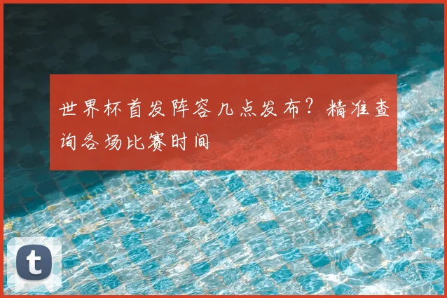 世界杯首发阵容几点发布?精准查询各场比赛时间