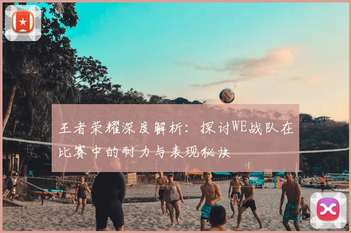王者荣耀深度解析：探讨WE战队在比赛中的耐力与表现秘诀