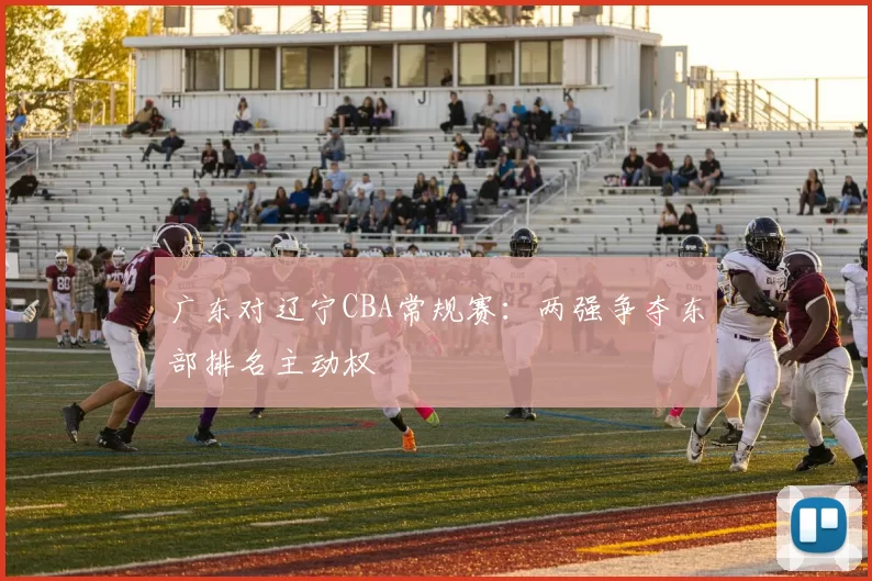 广东对辽宁CBA常规赛：两强争夺东部排名主动权