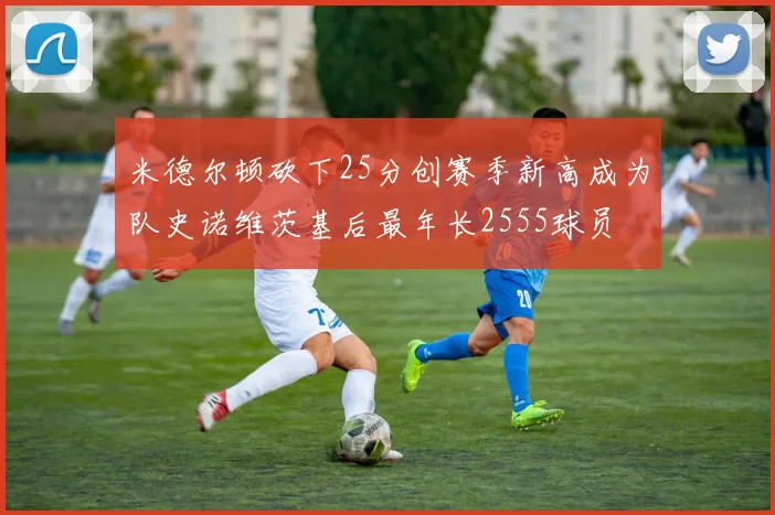 米德尔顿砍下25分创赛季新高成为队史诺维茨基后最年长2555球员