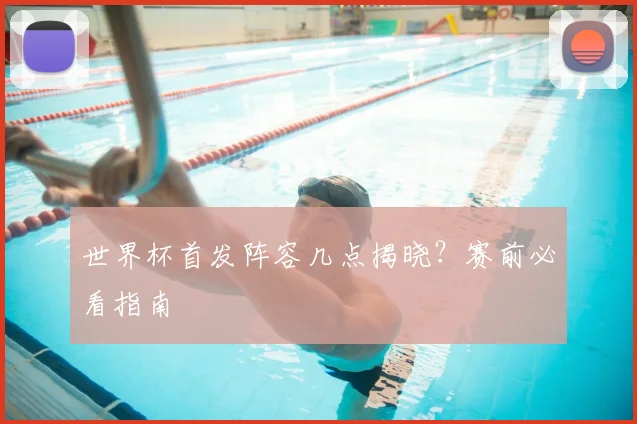 世界杯首发阵容几点揭晓?赛前必看指南