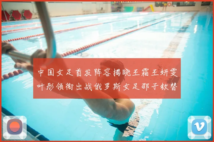 中国女足首发阵容揭晓王霜王妍雯叶彤领衔出战俄罗斯女足邵子钦替补待命