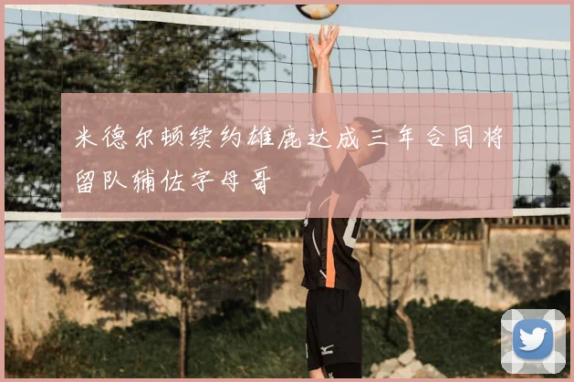 米德尔顿续约雄鹿达成三年合同将留队辅佐字母哥
