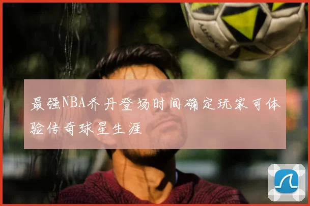 最强NBA乔丹登场时间确定玩家可体验传奇球星生涯