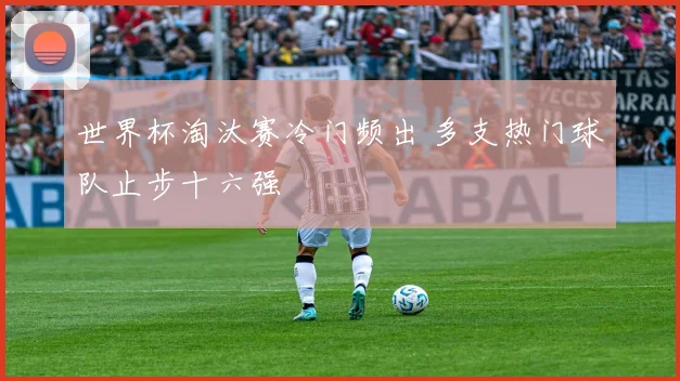 世界杯淘汰赛冷门频出 多支热门球队止步十六强