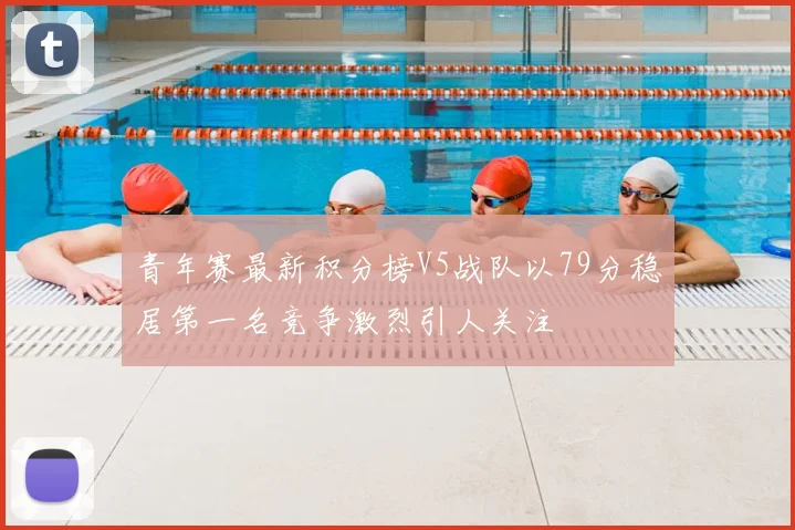 青年赛最新积分榜V5战队以79分稳居第一名竞争激烈引人关注