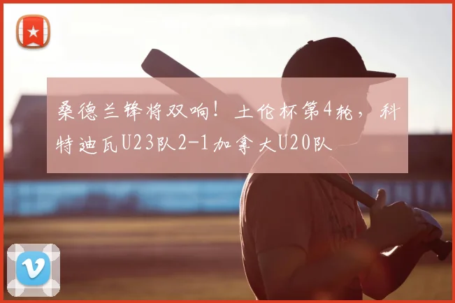 桑德兰锋将双响!土伦杯第4轮,科特迪瓦U23队2-1加拿大U20队
