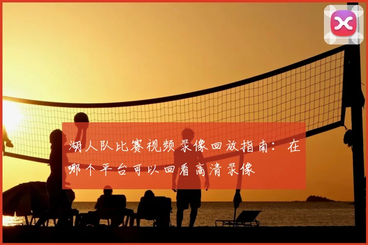 湖人队比赛视频录像回放指南：在哪个平台可以回看高清录像