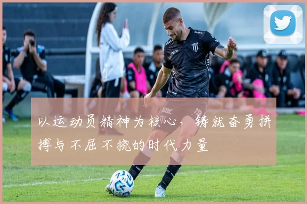 以运动员精神为核心，铸就奋勇拼搏与不屈不挠的时代力量