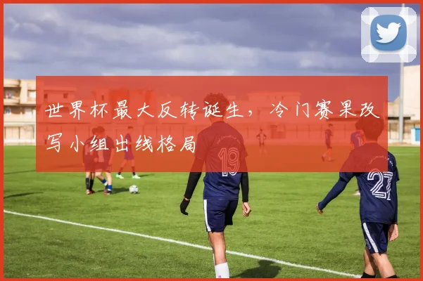 世界杯最大反转诞生,冷门赛果改写小组出线格局