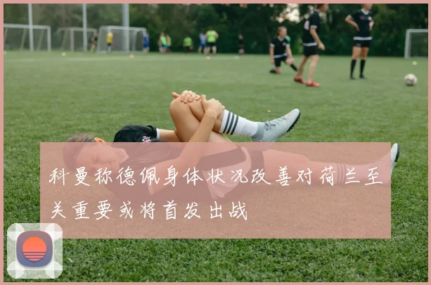 科曼称德佩身体状况改善对荷兰至关重要或将首发出战