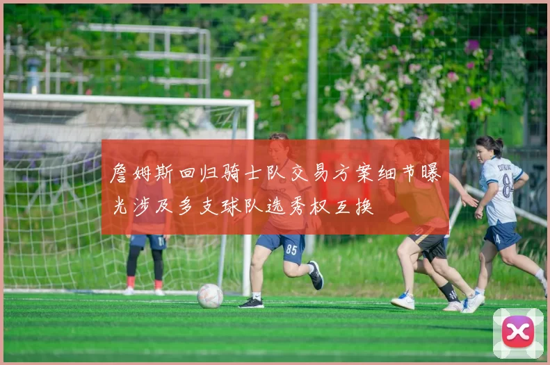 詹姆斯回归骑士队交易方案细节曝光涉及多支球队选秀权互换