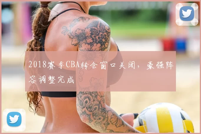2018赛季CBA转会窗口关闭，豪强阵容调整完成