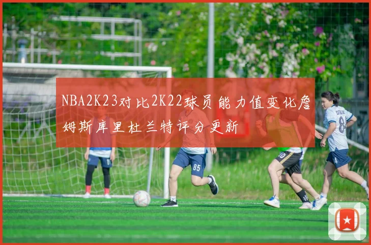 NBA2K23对比2K22球员能力值变化詹姆斯库里杜兰特评分更新