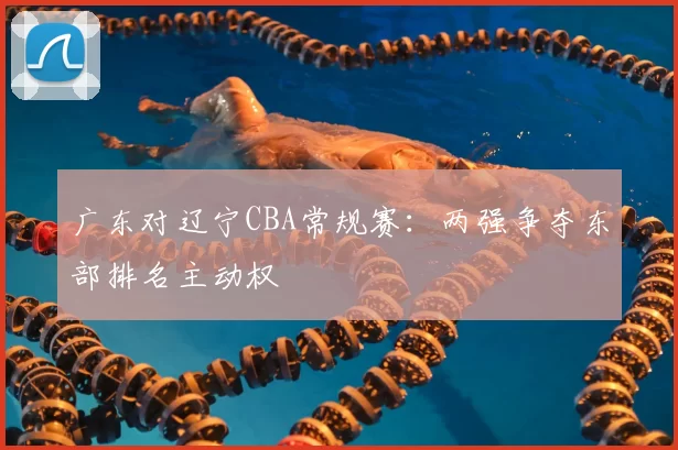 广东对辽宁CBA常规赛：两强争夺东部排名主动权