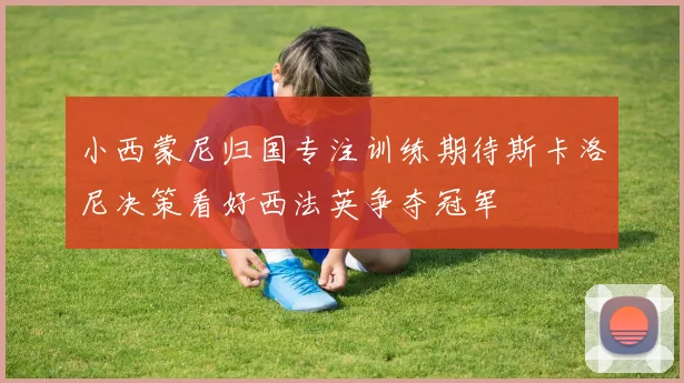 小西蒙尼归国专注训练期待斯卡洛尼决策看好西法英争夺冠军
