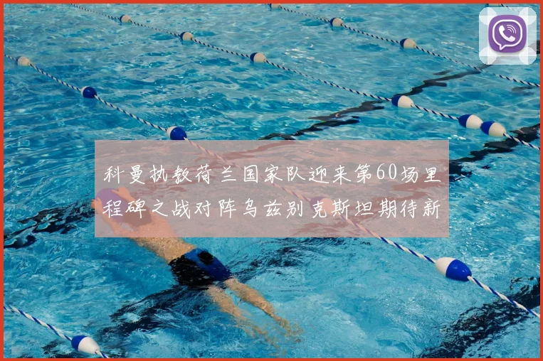 科曼执教荷兰国家队迎来第60场里程碑之战对阵乌兹别克斯坦期待新突破