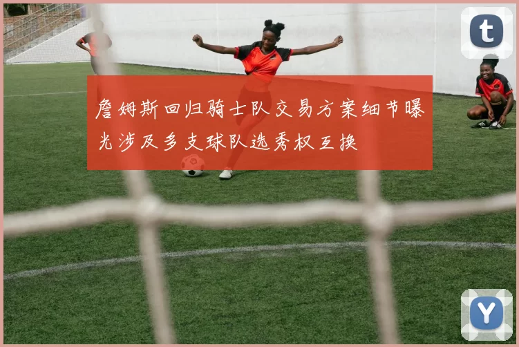 詹姆斯回归骑士队交易方案细节曝光涉及多支球队选秀权互换
