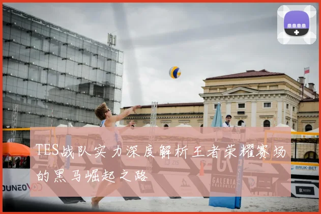 TES战队实力深度解析王者荣耀赛场的黑马崛起之路