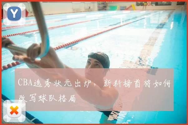 CBA选秀状元出炉，新科榜首将如何改写球队格局
