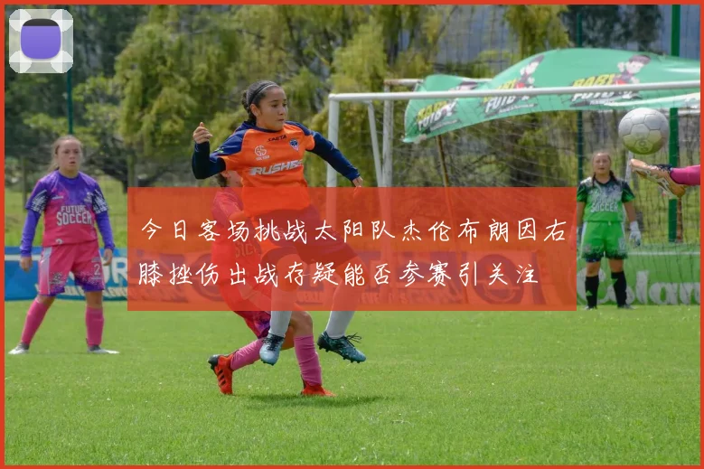 今日客场挑战太阳队杰伦布朗因右膝挫伤出战存疑能否参赛引关注