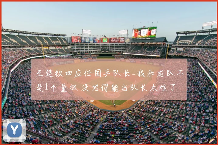 王楚钦回应任国乒队长_我和龙队不是1个量级 没觉得能当队长太难了