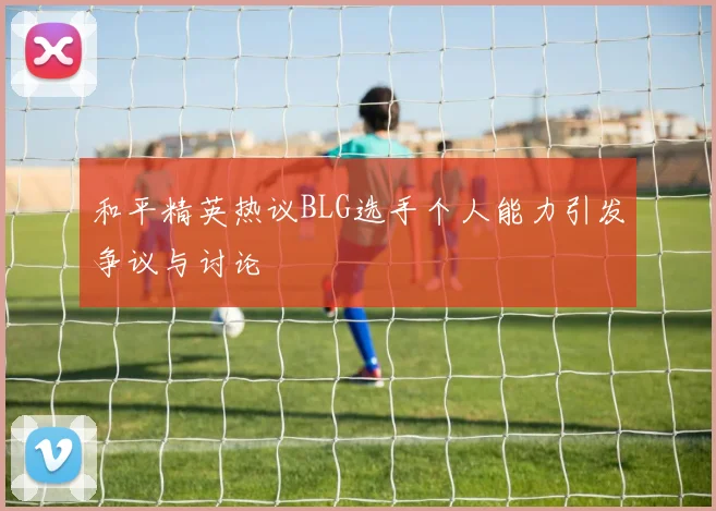 和平精英热议BLG选手个人能力引发争议与讨论