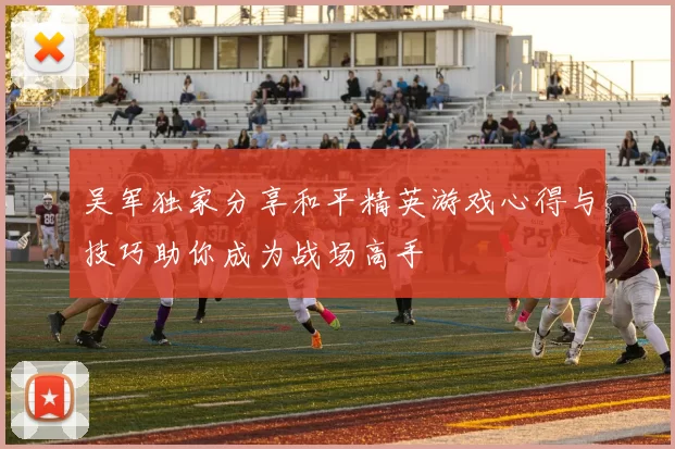 吴军独家分享和平精英游戏心得与技巧助你成为战场高手