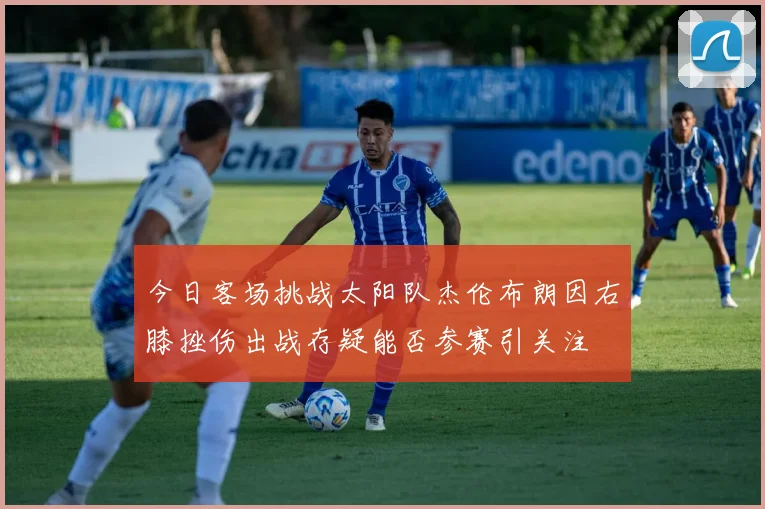 今日客场挑战太阳队杰伦布朗因右膝挫伤出战存疑能否参赛引关注