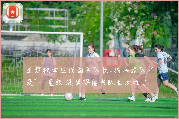 王楚钦回应任国乒队长_我和龙队不是1个量级 没觉得能当队长太难了