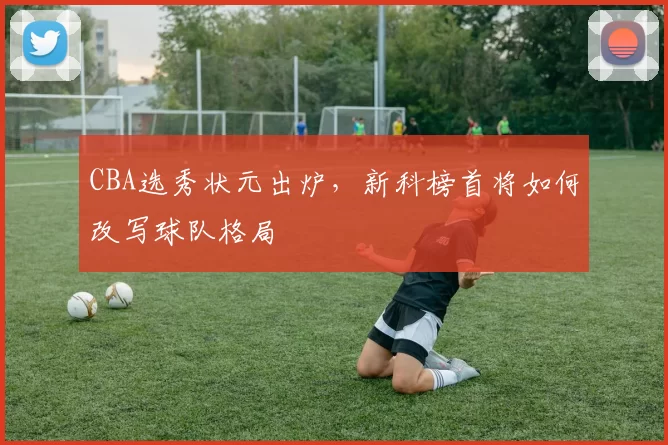 CBA选秀状元出炉，新科榜首将如何改写球队格局