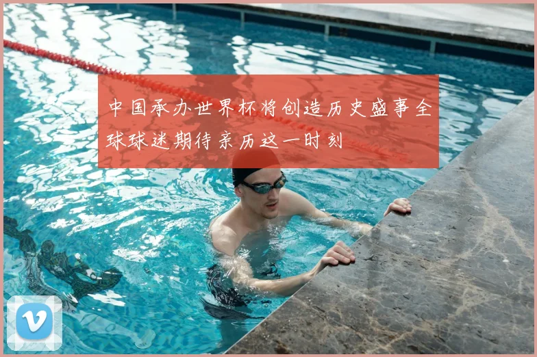 中国承办世界杯将创造历史盛事全球球迷期待亲历这一时刻