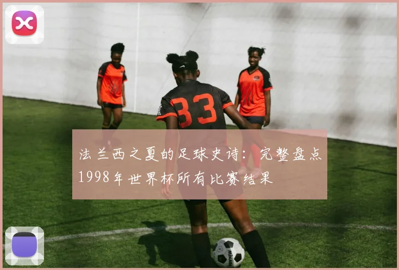 法兰西之夏的足球史诗:完整盘点1998年世界杯所有比赛结果