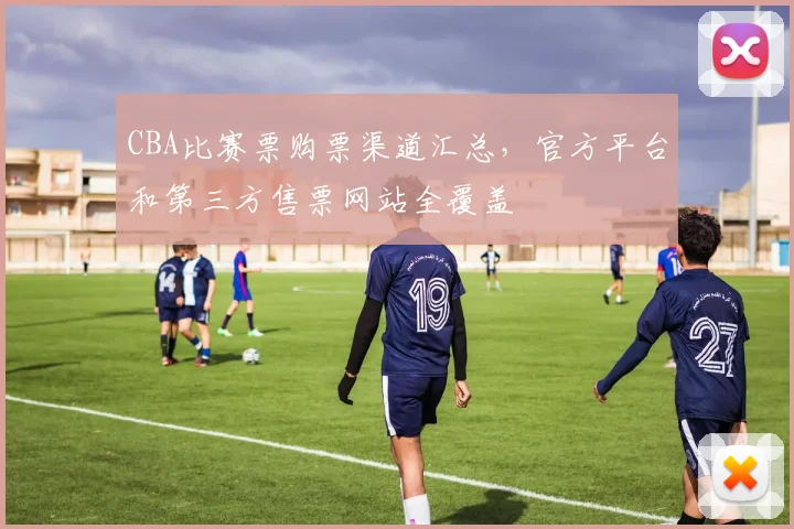 CBA比赛票购票渠道汇总,官方平台和第三方售票网站全覆盖