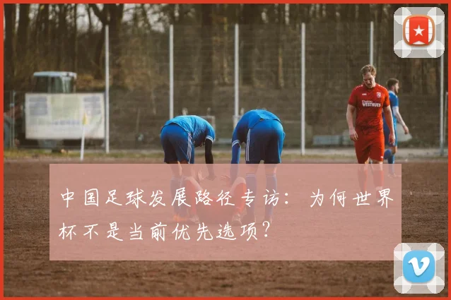 中国足球发展路径专访:为何世界杯不是当前优先选项?