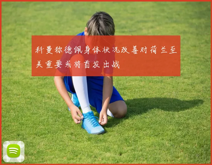 科曼称德佩身体状况改善对荷兰至关重要或将首发出战