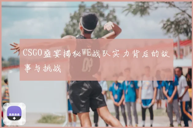 CSGO盛宴揭秘WE战队实力背后的故事与挑战