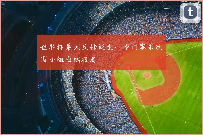世界杯最大反转诞生,冷门赛果改写小组出线格局