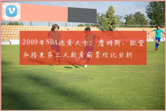 2009年NBA选秀大会:詹姆斯、欧登和格里芬三大新秀前景对比分析