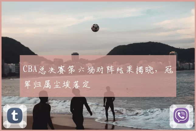 CBA总决赛第六场对阵结果揭晓，冠军归属尘埃落定