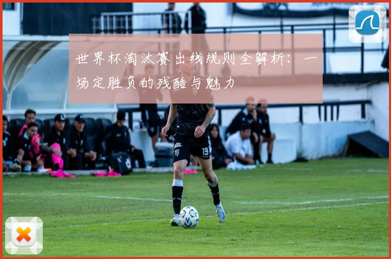 世界杯淘汰赛出线规则全解析：一场定胜负的残酷与魅力