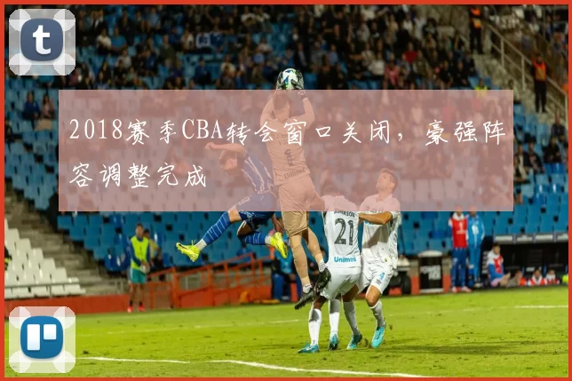 2018赛季CBA转会窗口关闭，豪强阵容调整完成
