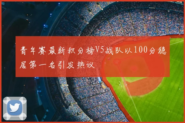 青年赛最新积分榜V5战队以100分稳居第一名引发热议