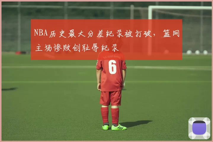 NBA历史最大分差纪录被打破，篮网主场惨败创耻辱纪录
