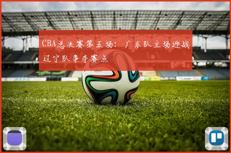 CBA总决赛第五场：广东队主场迎战辽宁队争夺赛点