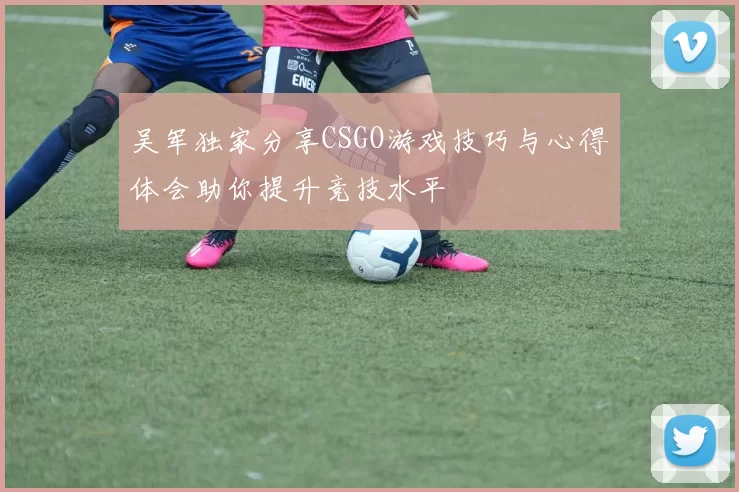 吴军独家分享CSGO游戏技巧与心得体会助你提升竞技水平